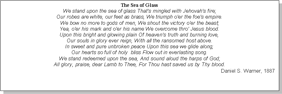 Text Box: The Sea of GlassWe stand upon the sea of glass Thats mingled with Jehovahs fire;Our robes are white, our feet as brass, We triumph oer the foes empire.We bow no more to gods of men, We shout the victory oer the beast;Yea, oer his mark and oer his name We overcome thro Jesus blood.Upon this bright and glowing plain Of heavens truth and burning love,Our souls in glory ever reign, With all the ransomed host above.In sweet and pure unbroken peace Upon this sea we glide along;Our hearts so full of holy  bliss Flow out in everlasting song.We stand redeemed upon the sea, And sound aloud the harps of God;All glory, praise, dear Lamb to Thee, For Thou hast saved us by Thy blood.Daniel S. Warner, 1887