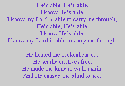 Text Box: Hes able, Hes able,I know Hes able,I know my Lord is able to carry me through;Hes able, Hes able,I know Hes able,I know my Lord is able to carry me through.He healed the brokenhearted,He set the captives free,He made the lame to walk again,And He caused the blind to see.