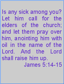 Text Box: Is any sick among you? Let him call for the elders of the church; and let them pray over him, anointing him with oil in the name of the Lord. And the Lord shall raise him up. James 5:14-15